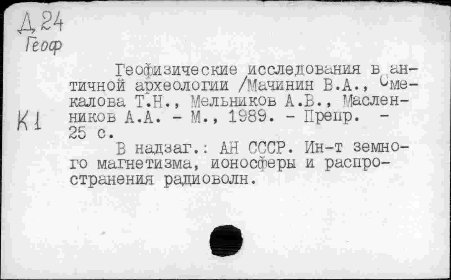 ﻿Д24
Геоср
Геофизические исследования в античной археологии /Мачинин В.А., име-калова Т.Н., Мельников А.В., Масленій 1 ников А.А. - М., 1989. - Препр. -' '1	25 с.
'*В над заг.: АН СССР. Ин-т земного магнетизма, ионосферы и распространения радиоволн.